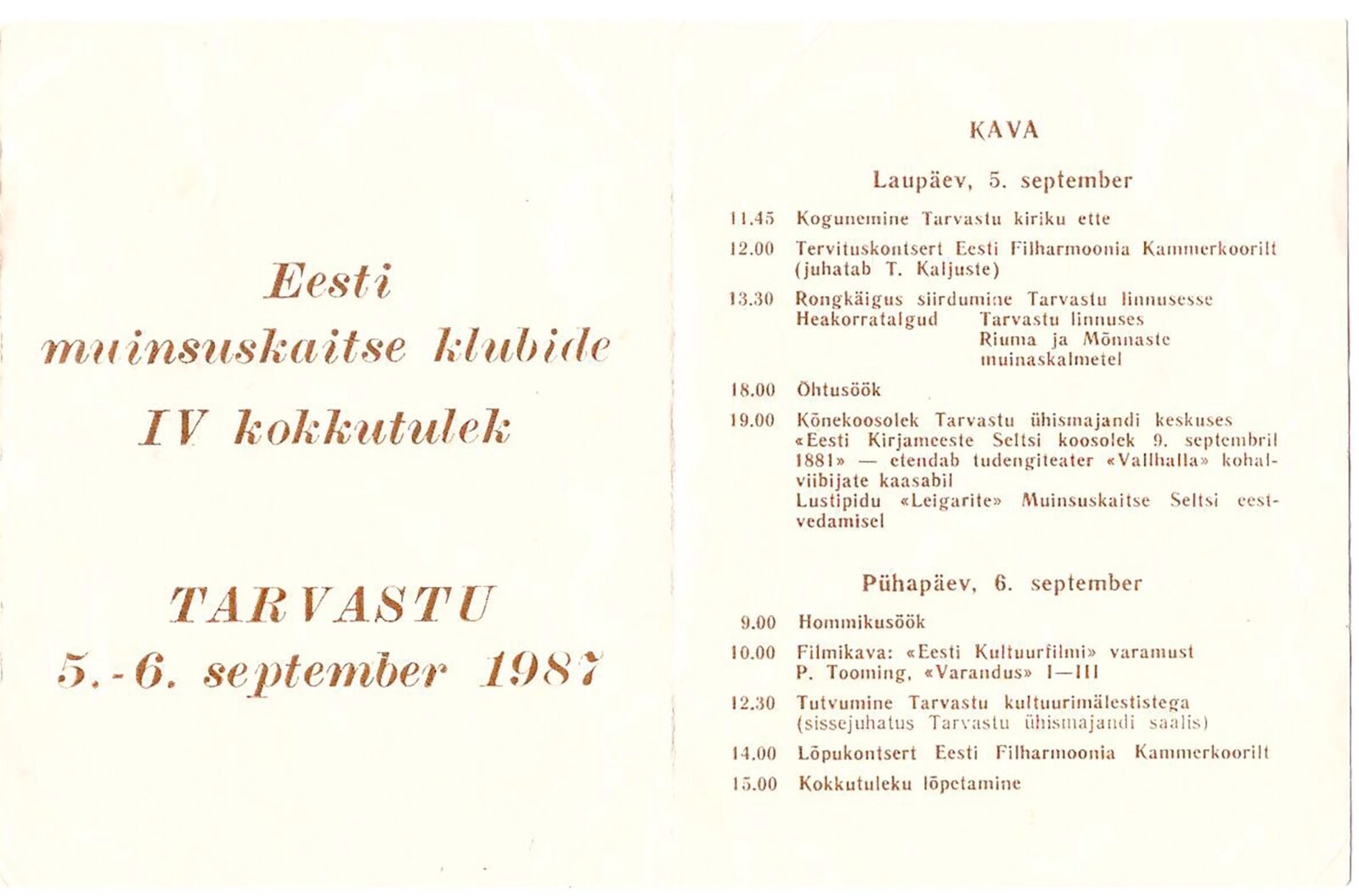 Trükis.
Eesti muinsuskaitse klubide IV kokkutulek
TARVASTU
5.-6. september 1987
KAVA
Laupäev, 5. september
11.45 Kogunemine Tarvastu kiriku ette
12.00 Tervituskontsert Eesti Filharmoonia Kammerkoorilt (juhatab T. Kaljuste)
13.30 Rongkäigus siirdumine Tarvastu linnusesse
Heakorratalgud Tarvastu linnuses Riuma ja Mõnnaste muinaskalmetel
18.00 Õhtusöök
19.00 Kõnekoosolek Tarvastu ühismajandi keskuses "Eesti Kirjameeste Seltsi koosolek 9. septembril 1881" - etendab tudengiteater "Vallhalla" kohalviibijate kaasabil
Lustipidu "Leigarite" Muinsuskaitse Seltsi eestvedamisel
Pühapäev, 6. september
9.00 Hommikusöök
10.00 Filmikava: "Eesti Kultuurfilmi" varamust P. Tooming, "Varandus" I-III
12.30 Tutvumine Tarvastu kultuurimälestistega (sissejuhatus Tarvastu ühismajandi saalis)
14.00 Lõpukontsert Eesti Filharmoonia Kammerkoorilt
15.00 Kokkutuleku lõpetamine