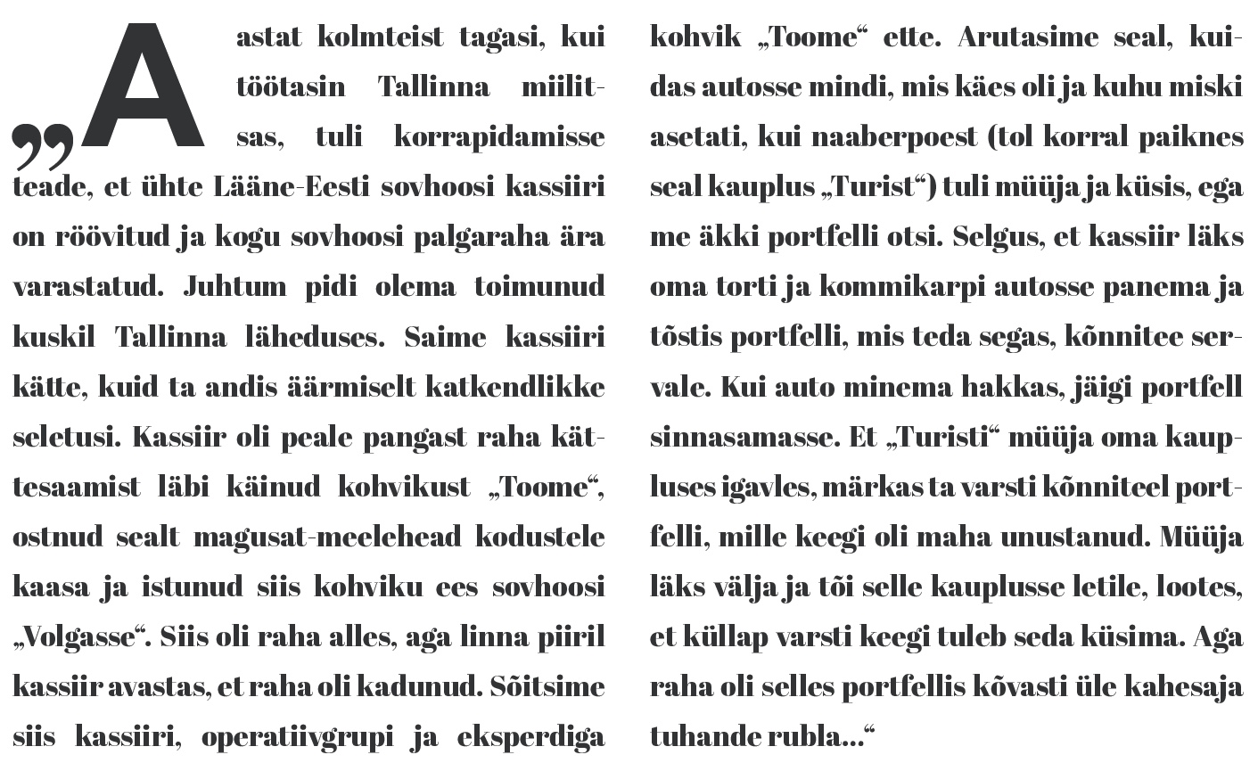 Väljavõte 1990. aasta ajalehest.
"Aastat kolmteist tagasi, kui töötasin Tallinna miilitsas, tuli korrapidamisse teade, et ühte Lääne-Eesti sovhoosi kassiiri on röövitud ja kogu sovhoosi palgaraha ära varastatud. Juhtum pidi olema toimunud kuskil Tallinna läheduses. Saime kassiiri kätte, kuid ta andis äärmiselt katkendlikke seletusi. Kassiir oli peale pangast raha kättesaamist läbi käinud kohvikust "Toome", ostnud sealt magusat-meelehead kodustele kaasa ja istunud siis kohviku ees sovhoosi "Volgasse". Siis oli raha alles, aga linna piiril kassiir avastas, et raha oli kadunud. Sõitsime siis kassiiri, operatiivgrupi ja eksperdiga kohvik "Toome" ette. Arutasime seal, kuidas autosse mindi, mis käes oli ja kuhu miski asetati, kui naaberpoest (tol korral paiknes seal kauplus "Turist") tuli müüja ja küsis, ega me äkki portfelli ei otsi. Selgus, et kassiir läks oma torti ja kommikarpi autosse panema ja tõstis portfelli, mis teda segas, kõnnitee servale. Kui auto minema hakkas, jäigi portfell sinnasamasse. Et "Turisti" müüja oma kaupluses igavles, märkas ta varsti kõnniteel portfelli, mille keegi oli maha unustanud. Müüja läks välja ja tõi selle kauplusse letile, lootes, et küllap varsti keegi tuleb seda küsima. Aga raha oli selles portfellis kõvasti üle kahesaja tuhande rubla..."