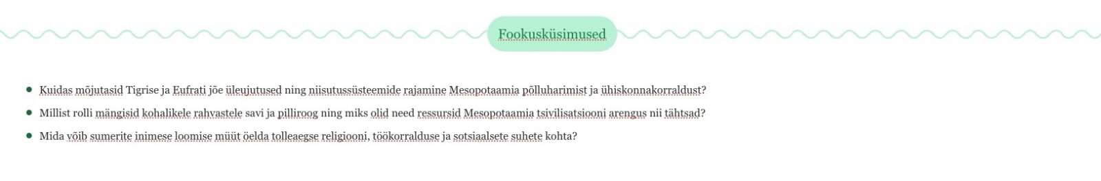 "Pildil on valge taustaga õppematerjali väljavõte. Üleval keskel on rohekas tekstikast pealkirjaga „Fookusküsimused“. Selle all on kolm rohelise täpiga loetelu punkti. Esimene küsimus uurib, kuidas mõjutasid Tigrise ja Eufrati jõe üleujutused ning niisutussüsteemide rajamine Mesopotaamia põllumajandust ja ühiskonnakorraldust. Teine küsib, millist rolli mängisid kohalikele rahvastele savi ja pilliroog ning miks olid need ressursid Mesopotaamia tsivilisatsiooni arengus tähtsad. Kolmas küsimus uurib, mida võib sumerite inimese loomise müüt öelda tolleaegse religiooni, töökorralduse ja sotsiaalsete suhete kohta."